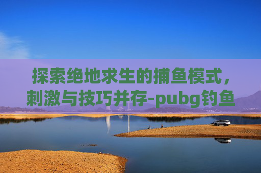 探索绝地求生的捕鱼模式，刺激与技巧并存-pubg钓鱼网站