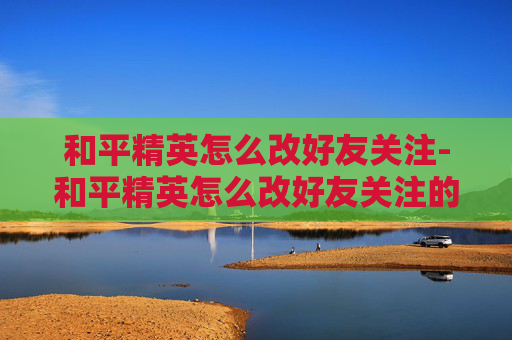 和平精英怎么改好友关注-和平精英怎么改好友关注的人