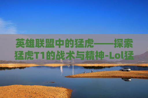 英雄联盟中的猛虎——探索猛虎T1的战术与精神-Lol猛虎下山赵信皮肤值得买吗 英雄联盟中的猛虎——探索猛虎T1的战术与精神-Lol猛虎下山赵信皮肤值得买吗