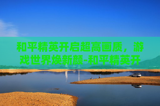 和平精英开启超高画质,游戏世界焕新颜-和平精英开始超高画质怎么调 和平精英开启超高画质,游戏世界焕新颜-和平精英开始超高画质怎么调