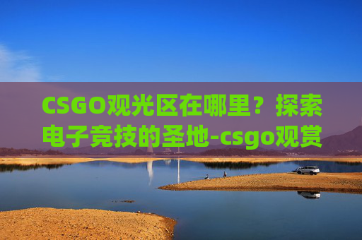 CSGO观光区在哪里?探索电子竞技的圣地-csgo观赏地图 CSGO观光区在哪里?探索电子竞技的圣地-csgo观赏地图