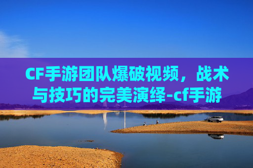 CF手游团队爆破视频,战术与技巧的完美演绎-cf手游团队爆破视频在哪看 CF手游团队爆破视频,战术与技巧的完美演绎-cf手游团队爆破视频在哪看