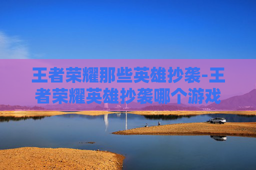 王者荣耀那些英雄抄袭-王者荣耀英雄抄袭哪个游戏