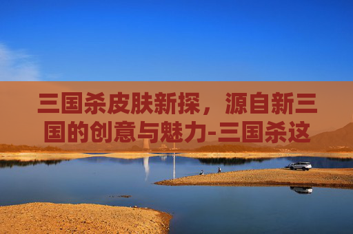 三国杀皮肤新探,源自新三国的创意与魅力-三国杀这个皮肤出自新三国吗 三国杀皮肤新探,源自新三国的创意与魅力-三国杀这个皮肤出自新三国吗