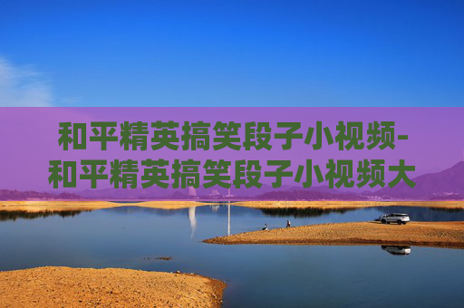 和平精英搞笑段子小视频-和平精英搞笑段子小视频大全