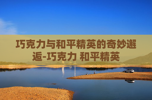 巧克力与和平精英的奇妙邂逅-巧克力 和平精英 巧克力与和平精英的奇妙邂逅-巧克力 和平精英