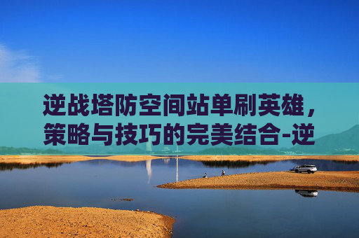 逆战塔防空间站单刷英雄,策略与技巧的完美结合-逆战塔防空间站单人速打法 逆战塔防空间站单刷英雄,策略与技巧的完美结合-逆战塔防空间站单人速打法