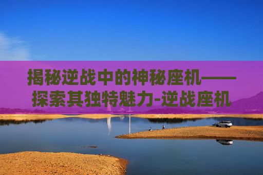 揭秘逆战中的神秘座机——探索其独特魅力-逆战座机叫什么名字好听 揭秘逆战中的神秘座机——探索其独特魅力-逆战座机叫什么名字好听