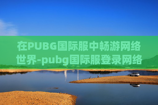 在PUBG国际服中畅游网络世界-pubg国际服登录网络异常,请稍后再尝试 在PUBG国际服中畅游网络世界-pubg国际服登录网络异常,请稍后再尝试