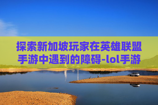 探索新加坡玩家在英雄联盟手游中遇到的障碍-lol手游新加坡进不去怎么办 探索新加坡玩家在英雄联盟手游中遇到的障碍-lol手游新加坡进不去怎么办