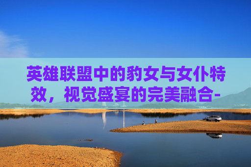 英雄联盟中的豹女与女仆特效,视觉盛宴的完美融合-lol豹女女仆皮肤好吗 英雄联盟中的豹女与女仆特效,视觉盛宴的完美融合-lol豹女女仆皮肤好吗