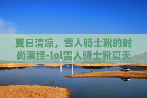 夏日清凉,雪人骑士靴的时尚演绎-lol雪人骑士靴夏天能穿吗 夏日清凉,雪人骑士靴的时尚演绎-lol雪人骑士靴夏天能穿吗