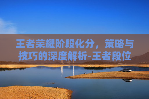 王者荣耀阶段化分,策略与技巧的深度解析-王者段位分化 王者荣耀阶段化分,策略与技巧的深度解析-王者段位分化