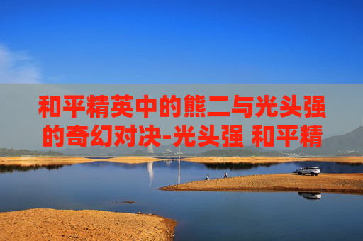 和平精英中的熊二与光头强的奇幻对决-光头强 和平精英 和平精英中的熊二与光头强的奇幻对决-光头强 和平精英