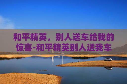 和平精英,别人送车给我的惊喜-和平精英别人送我车 我还能送别人么 和平精英,别人送车给我的惊喜-和平精英别人送我车 我还能送别人么