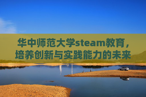 华中师范大学steam教育,培养创新与实践能力的未来之星-华中师范大学研究生院 华中师范大学steam教育,培养创新与实践能力的未来之星-华中师范大学研究生院