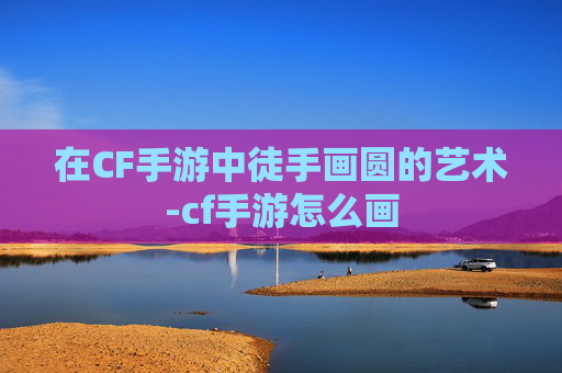 在CF手游中徒手画圆的艺术-cf手游怎么画 在CF手游中徒手画圆的艺术-cf手游怎么画