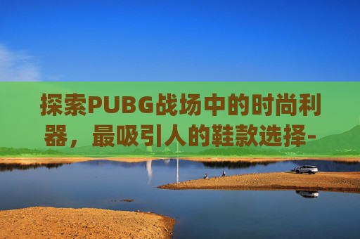 探索PUBG战场中的时尚利器,最吸引人的鞋款选择-pubg好看的鞋子 探索PUBG战场中的时尚利器,最吸引人的鞋款选择-pubg好看的鞋子
