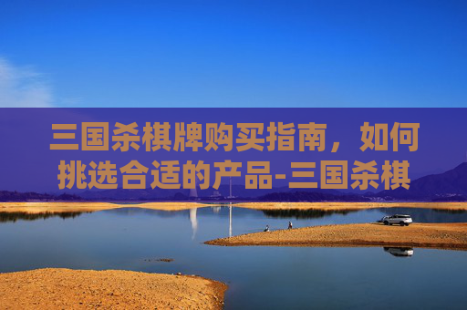 三国杀棋牌购买指南,如何挑选合适的产品-三国杀棋牌购买网站 三国杀棋牌购买指南,如何挑选合适的产品-三国杀棋牌购买网站