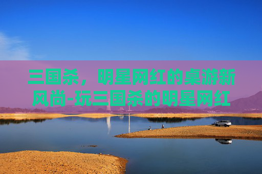 三国杀,明星网红的桌游新风尚-玩三国杀的明星网红有哪些 三国杀,明星网红的桌游新风尚-玩三国杀的明星网红有哪些