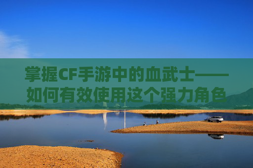 掌握CF手游中的血武士——如何有效使用这个强力角色-cf手游血曈 掌握CF手游中的血武士——如何有效使用这个强力角色-cf手游血曈