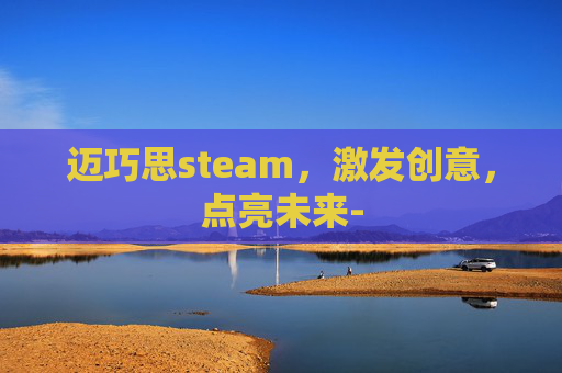 迈巧思steam，激发创意，点亮未来-