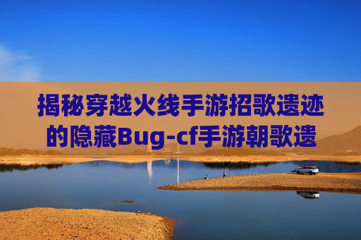 揭秘穿越火线手游招歌遗迹的隐藏Bug-cf手游朝歌遗迹 揭秘穿越火线手游招歌遗迹的隐藏Bug-cf手游朝歌遗迹