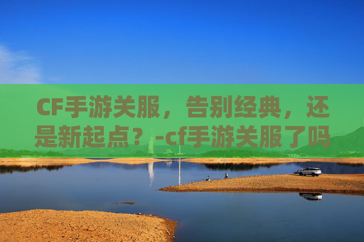 CF手游关服,告别经典,还是新起点?-cf手游关服了吗 CF手游关服,告别经典,还是新起点?-cf手游关服了吗