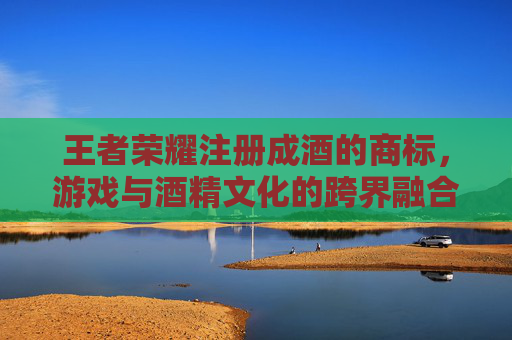 王者荣耀注册成酒的商标，游戏与酒精文化的跨界融合-王者荣耀被注册成酒商标是侵权吗?