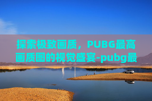 探索极致画质,PUBG最高画质图的视觉盛宴-pubg最高画质图片 探索极致画质,PUBG最高画质图的视觉盛宴-pubg最高画质图片
