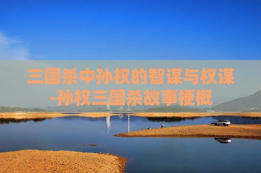 三国杀中孙权的智谋与权谋-孙权三国杀故事梗概 三国杀中孙权的智谋与权谋-孙权三国杀故事梗概