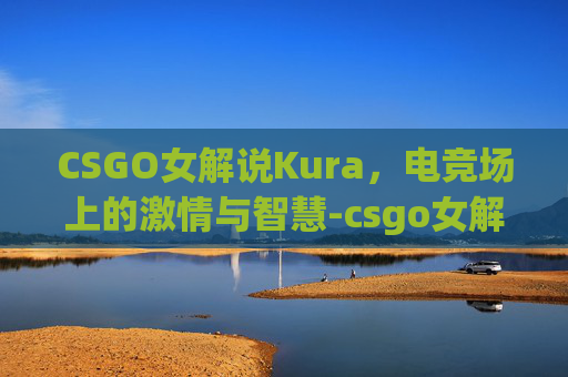 CSGO女解说Kura,电竞场上的激情与智慧-csgo女解说valen CSGO女解说Kura,电竞场上的激情与智慧-csgo女解说valen