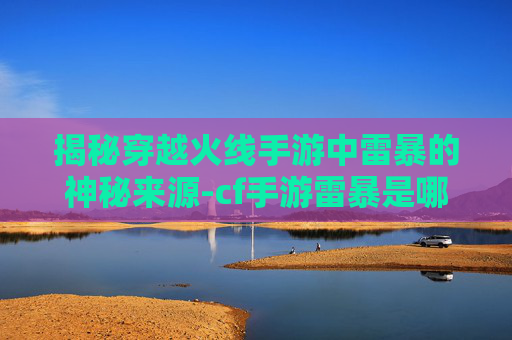 揭秘穿越火线手游中雷暴的神秘来源-cf手游雷暴是哪里来的啊 揭秘穿越火线手游中雷暴的神秘来源-cf手游雷暴是哪里来的啊