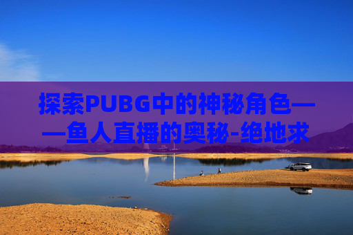 探索PUBG中的神秘角色——鱼人直播的奥秘-绝地求生鱼人在哪个战队 探索PUBG中的神秘角色——鱼人直播的奥秘-绝地求生鱼人在哪个战队