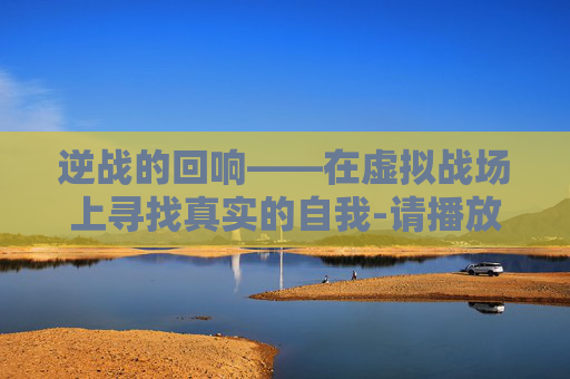 逆战的回响——在虚拟战场上寻找真实的自我-请播放逆战的背景音乐 逆战的回响——在虚拟战场上寻找真实的自我-请播放逆战的背景音乐