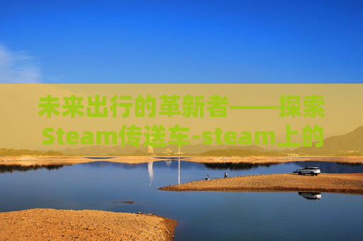 未来出行的革新者——探索Steam传送车-steam上的传送门 未来出行的革新者——探索Steam传送车-steam上的传送门
