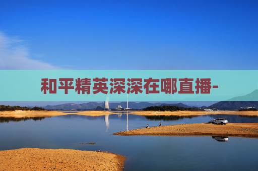 和平精英深深在哪直播- 和平精英深深在哪直播-