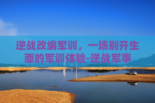 逆战改编军训,一场别开生面的军训体验-逆战军事 逆战改编军训,一场别开生面的军训体验-逆战军事
