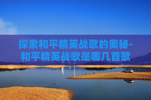 探索和平精英战歌的奥秘-和平精英战歌是哪几首歌