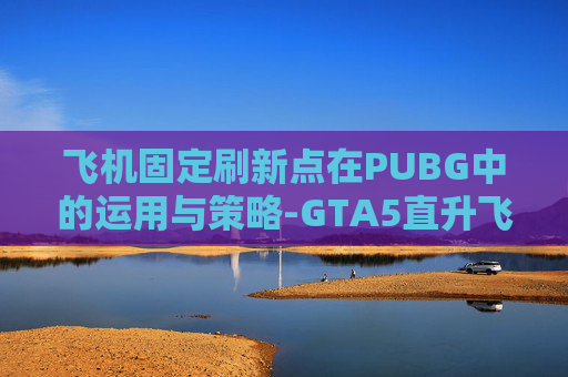 飞机固定刷新点在PUBG中的运用与策略-GTA5直升飞机固定刷新点 飞机固定刷新点在PUBG中的运用与策略-GTA5直升飞机固定刷新点
