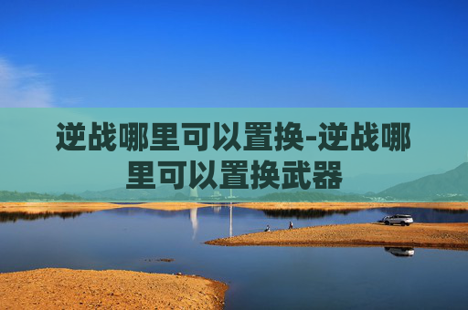 逆战哪里可以置换-逆战哪里可以置换武器 逆战哪里可以置换-逆战哪里可以置换武器