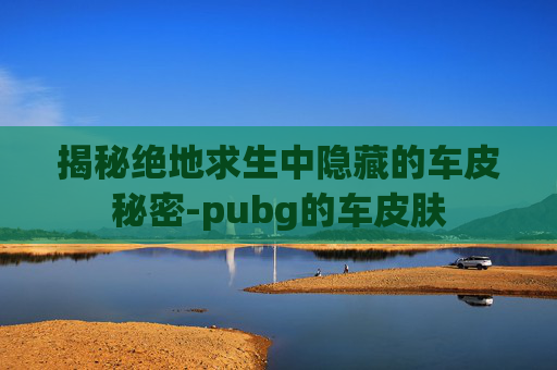 揭秘绝地求生中隐藏的车皮秘密-pubg的车皮肤 揭秘绝地求生中隐藏的车皮秘密-pubg的车皮肤