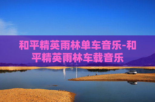和平精英雨林单车音乐-和平精英雨林车载音乐 和平精英雨林单车音乐-和平精英雨林车载音乐