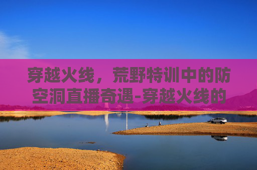 穿越火线,荒野特训中的防空洞直播奇遇-穿越火线的荒野特训在哪里 穿越火线,荒野特训中的防空洞直播奇遇-穿越火线的荒野特训在哪里