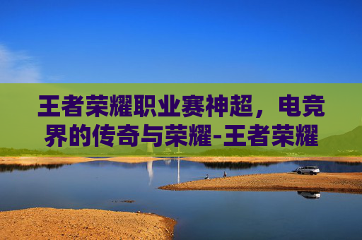 王者荣耀职业赛神超,电竞界的传奇与荣耀-王者荣耀中超神 王者荣耀职业赛神超,电竞界的传奇与荣耀-王者荣耀中超神