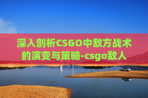 深入剖析CSGO中敌方战术的演变与策略-csgo敌人 深入剖析CSGO中敌方战术的演变与策略-csgo敌人