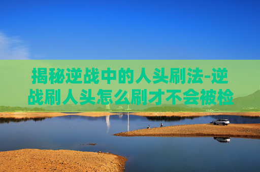 揭秘逆战中的人头刷法-逆战刷人头怎么刷才不会被检查 揭秘逆战中的人头刷法-逆战刷人头怎么刷才不会被检查