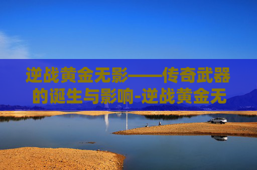 逆战黄金无影——传奇武器的诞生与影响-逆战黄金无影剑怎么用 逆战黄金无影——传奇武器的诞生与影响-逆战黄金无影剑怎么用