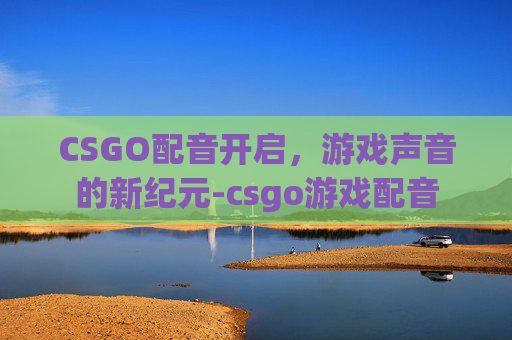 CSGO配音开启,游戏声音的新纪元-csgo游戏配音 CSGO配音开启,游戏声音的新纪元-csgo游戏配音