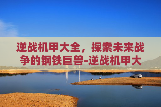 逆战机甲大全,探索未来战争的钢铁巨兽-逆战机甲大全 逆战机甲大全,探索未来战争的钢铁巨兽-逆战机甲大全